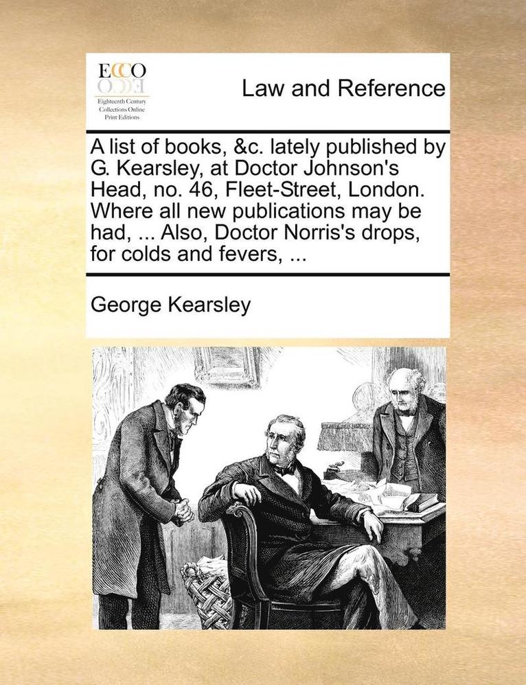 A List of Books, &C. Lately Published by G. Kearsley, at Doctor Johnson's Head, No. 46, Fleet-Street, London. Where All New Publications May Be Had, ... Also, Doctor Norris's Drops, for Colds and 1