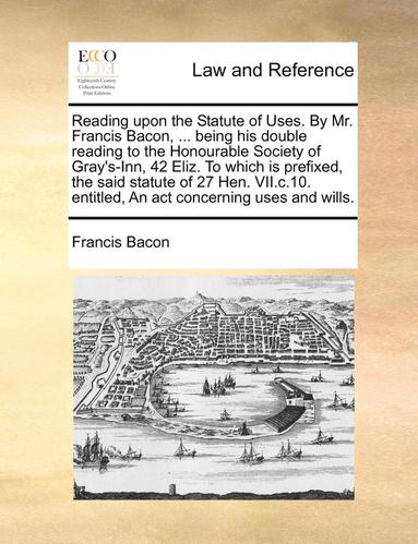 bokomslag Reading Upon the Statute of Uses. by Mr. Francis Bacon, ... Being His Double Reading to the Honourable Society of Gray's-Inn, 42 Eliz. to Which Is Prefixed, the Said Statute of 27 Hen. VII.C.10.