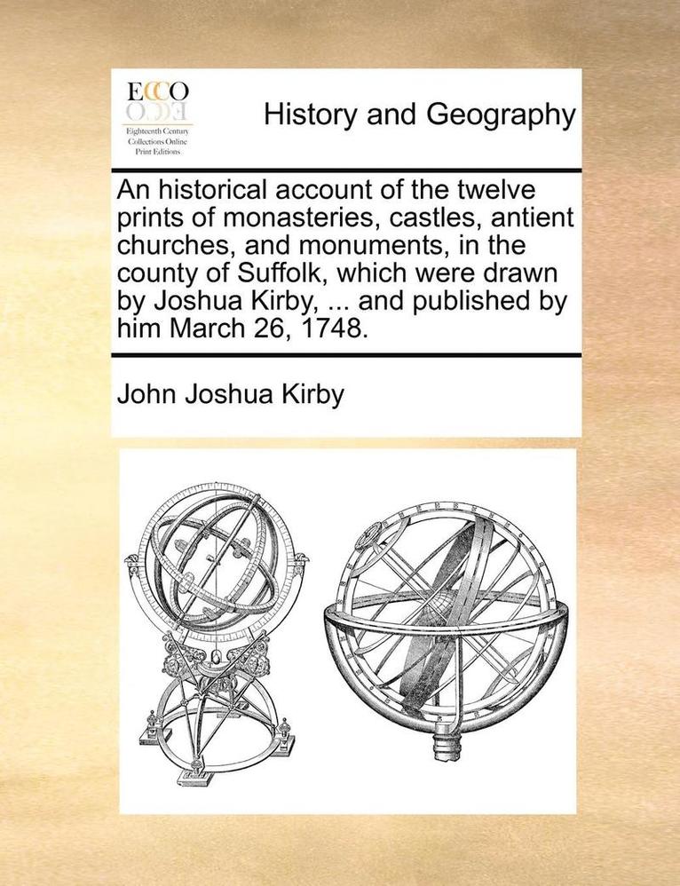 An Historical Account of the Twelve Prints of Monasteries, Castles, Antient Churches, and Monuments, in the County of Suffolk, Which Were Drawn by Joshua Kirby, ... and Published by Him March 26, 1