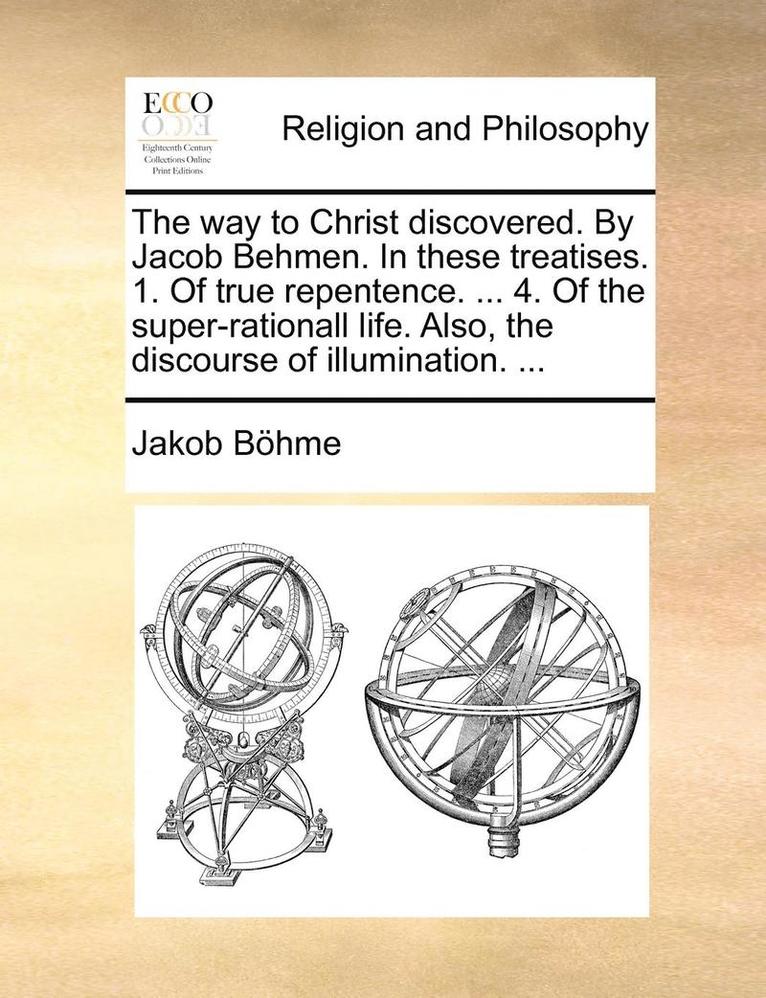 The Way to Christ Discovered. by Jacob Behmen. in These Treatises. 1. of True Repentence. ... 4. of the Super-Rationall Life. Also, the Discourse of Illumination. ... 1