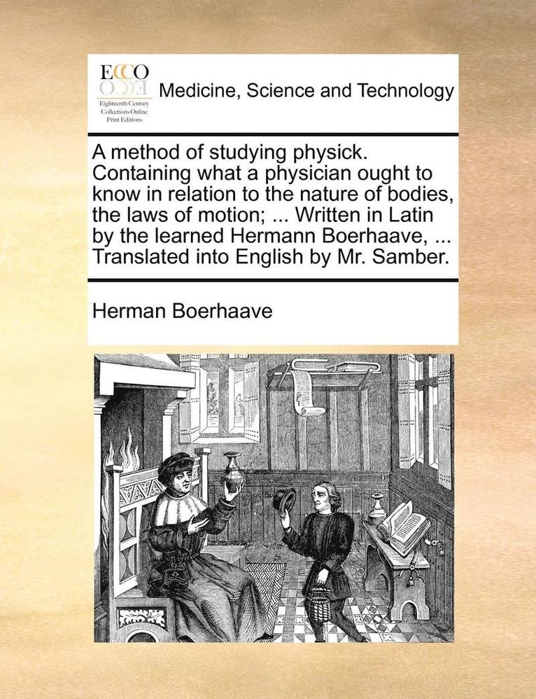 A Method of Studying Physick. Containing What a Physician Ought to Know in Relation to the Nature of Bodies, the Laws of Motion; ... Written in Latin by the Learned Hermann Boerhaave, ... Translated 1