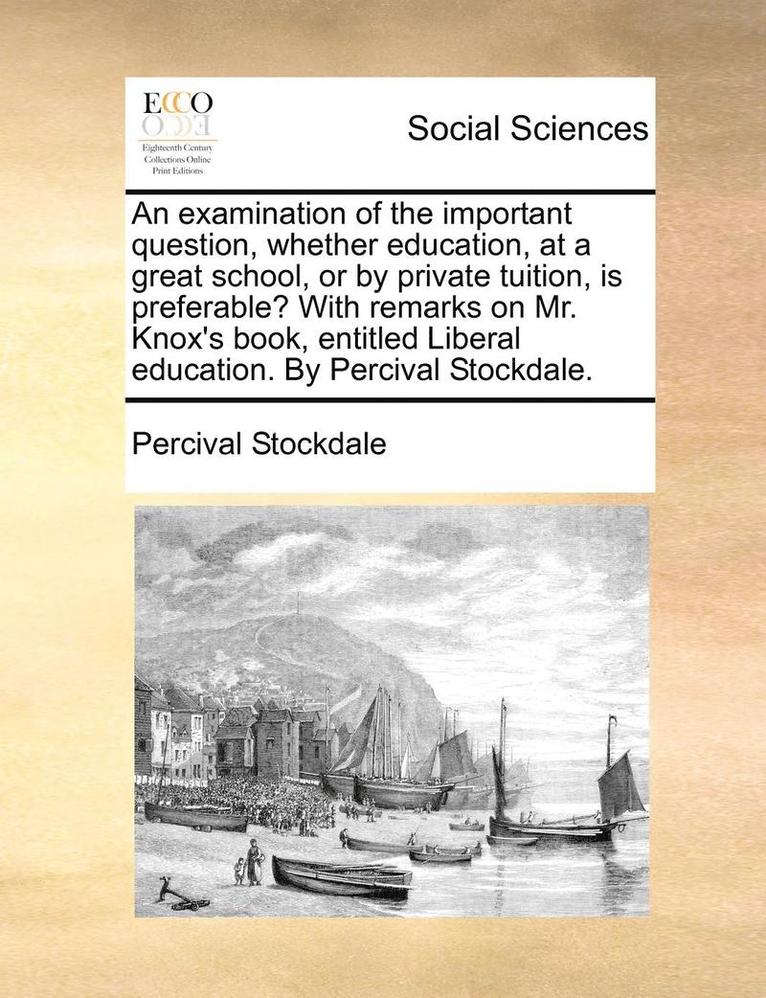 An Examination of the Important Question, Whether Education, at a Great School, or by Private Tuition, Is Preferable? with Remarks on Mr. Knox's Book, Entitled Liberal Education. by Percival 1