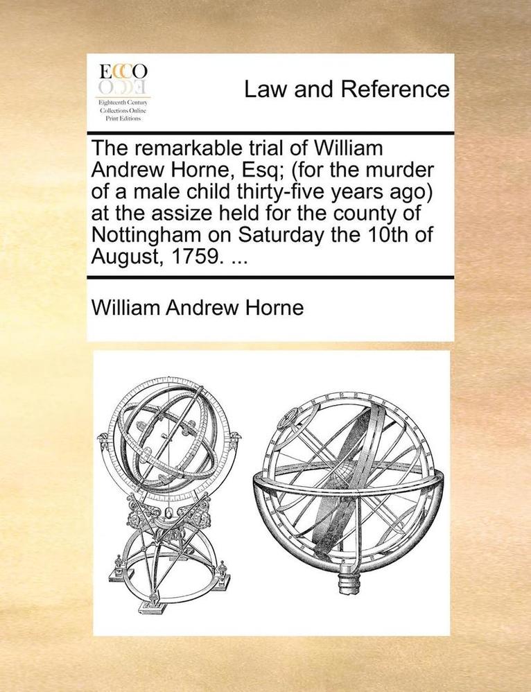 The Remarkable Trial of William Andrew Horne, Esq; (For the Murder of a Male Child Thirty-Five Years Ago) at the Assize Held for the County of Nottingham on Saturday the 10th of August, 1759. ... 1