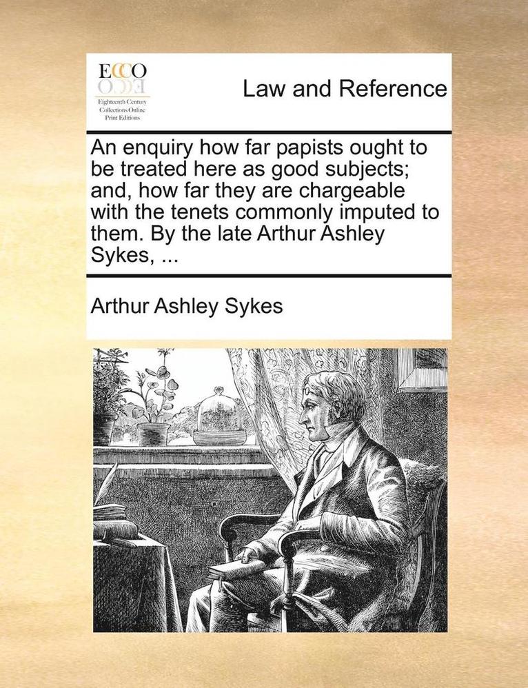 enquiry how far papists ought to be treated here as good subjects; and, how far they are chargeable with the tenets commonly imputed to them. By the late Arthur Ashley Sykes, ...