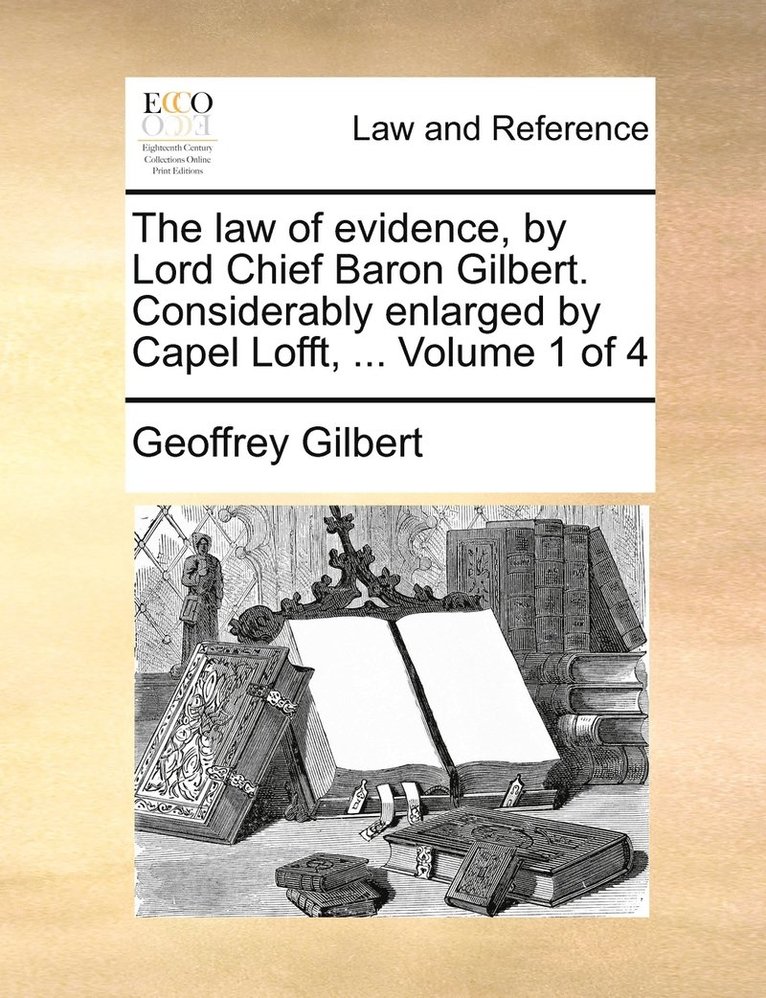 The law of evidence, by Lord Chief Baron Gilbert. Considerably enlarged by Capel Lofft, ... Volume 1 of 4 1