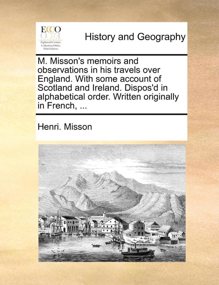 M. Misson's Memoirs and Observations in His Travels Over England. with Some Account of Scotland and Ireland. Dispos'd in Alphabetical Order. Written Originally in French, ... 1