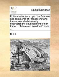 bokomslag Political reflections upon the finances and commerce of France; shewing the causes which formerly obstructed the advancement of her trade; ... Translated from the French; ...