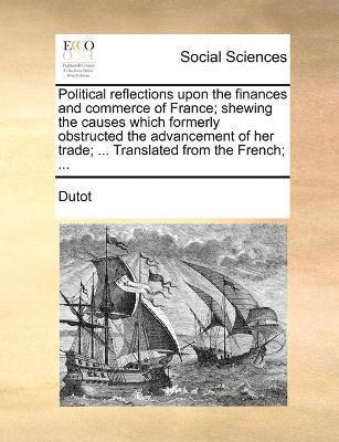 Political reflections upon the finances and commerce of France; shewing the causes which formerly obstructed the advancement of her trade; ... Translated from the French; ... 1