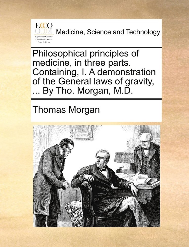 Philosophical principles of medicine, in three parts. Containing, I. A demonstration of the General laws of gravity, ... By Tho. Morgan, M.D. 1