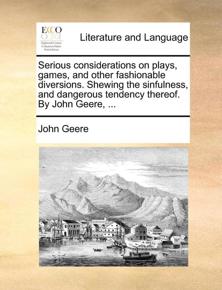 Serious Considerations On Plays, Games, And Other Fashionable Diversions. Shewing The Sinfulness, And Dangerous Tendency Thereof. By John Geere, ... 1