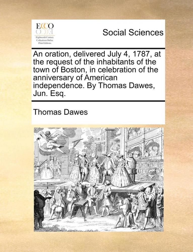 An Oration, Delivered July 4, 1787, at the Request of the Inhabitants of the Town of Boston, in Celebration of the Anniversary of American Independence. by Thomas Dawes, Jun. Esq. 1