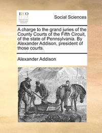 bokomslag A charge to the grand juries of the County Courts of the Fifth Circuit, of the state of Pennsylvania. By Alexander Addison, president of those courts.