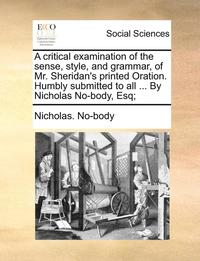 bokomslag A Critical Examination of the Sense, Style, and Grammar, of Mr. Sheridan's Printed Oration. Humbly Submitted to All ... by Nicholas No-Body, Esq;