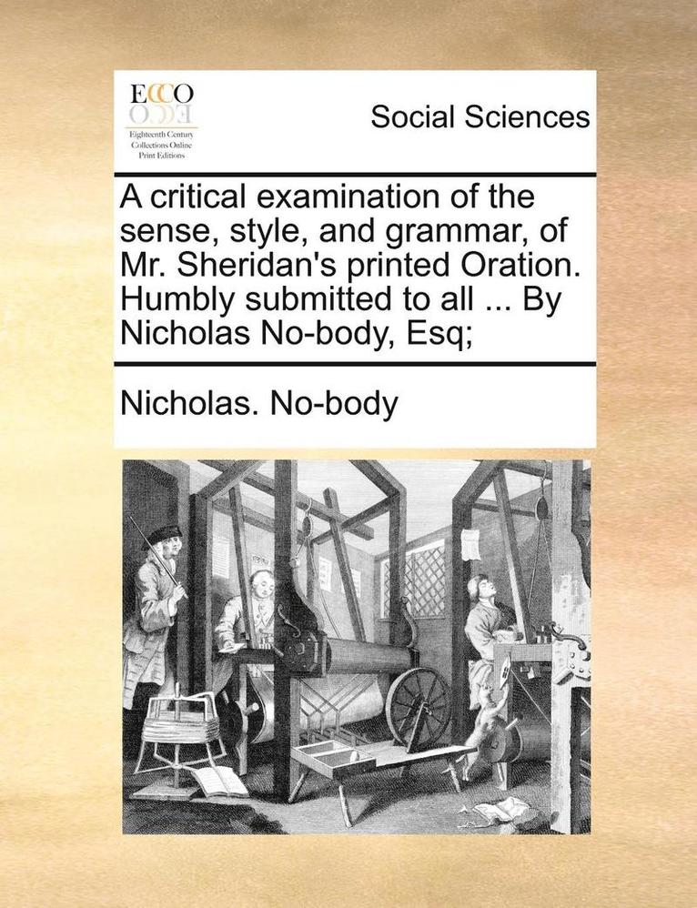 A Critical Examination of the Sense, Style, and Grammar, of Mr. Sheridan's Printed Oration. Humbly Submitted to All ... by Nicholas No-Body, Esq; 1