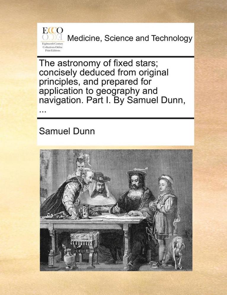 Astronomy of Fixed Stars; Concisely Deduced from Original Principles, and Prepared for Application to Geography and Navigation. Part I. by Samuel Dunn, ...