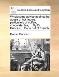 bokomslag Wholesome Advice Against the Abuse of Hot Liquors, Particularly of Coffee, Chocolate, Tea, ... by Dr. Duncan ... Done Out of French.