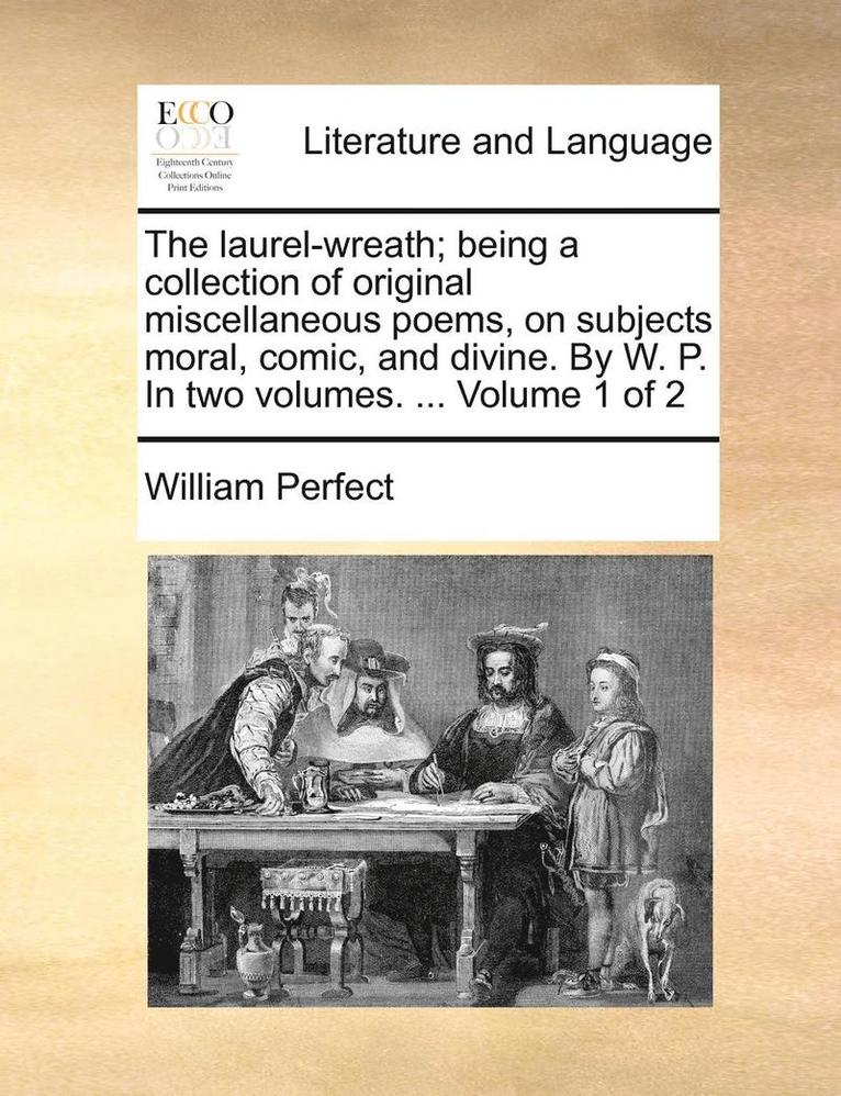 Laurel-Wreath; Being a Collection of Original Miscellaneous Poems, on Subjects Moral, Comic, and Divine. by W. P. in Two Volumes. ... Volume 1 of 2