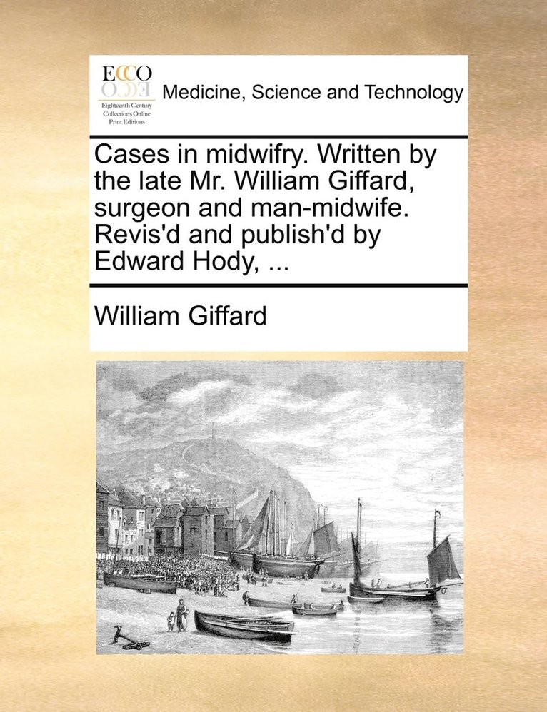 Cases in midwifry. Written by the late Mr. William Giffard, surgeon and man-midwife. Revis'd and publish'd by Edward Hody, ... 1