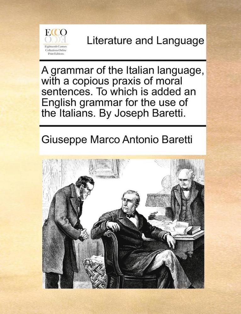 A grammar of the Italian language, with a copious praxis of moral sentences. To which is added an English grammar for the use of the Italians. By Joseph Baretti. 1