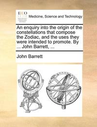 bokomslag An Enquiry Into the Origin of the Constellations That Compose the Zodiac, and the Uses They Were Intended to Promote. by ... John Barrett, ...