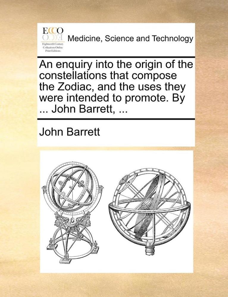 An Enquiry Into the Origin of the Constellations That Compose the Zodiac, and the Uses They Were Intended to Promote. by ... John Barrett, ... 1