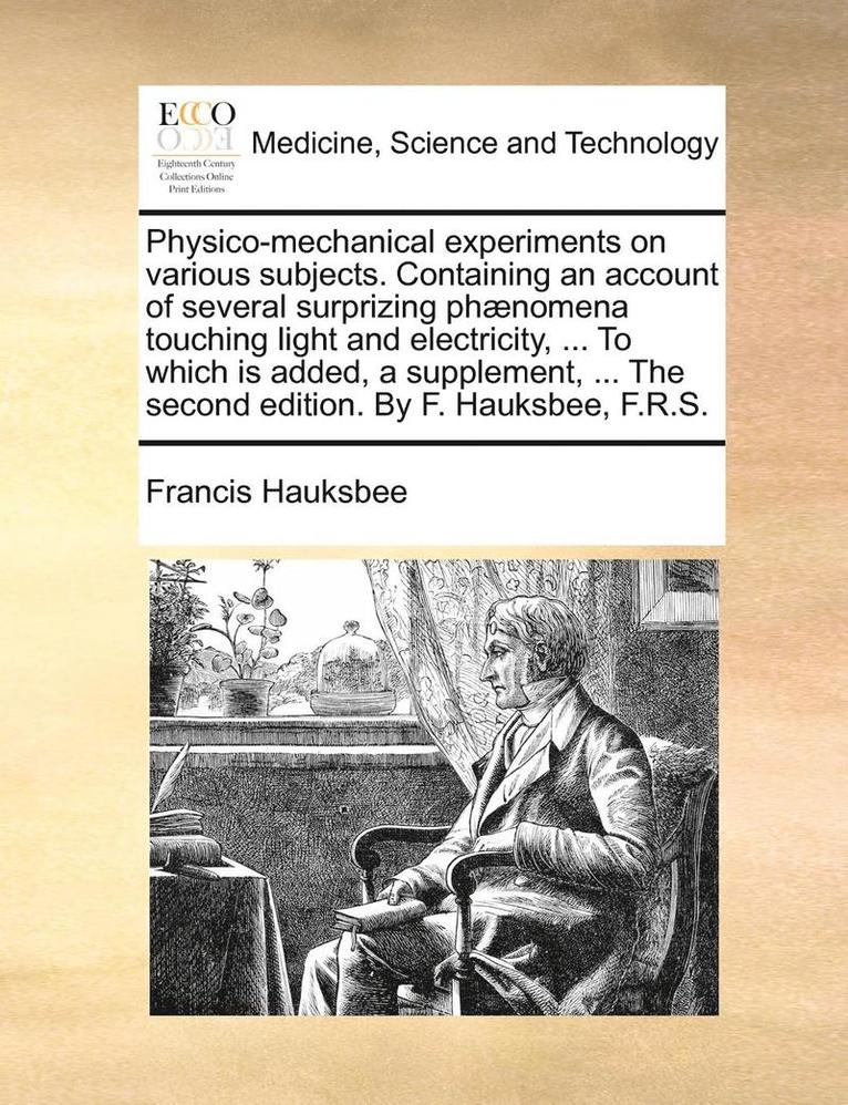 Physico-Mechanical Experiments on Various Subjects. Containing an Account of Several Surprizing Phaenomena Touching Light and Electricity, ... to Which Is Added, a Supplement, ... the Second Edition. by F. Hauksbee, F.R.S.