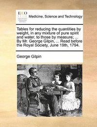 bokomslag Tables for reducing the quantities by weight, in any mixture of pure spirit and water, to those by measure; ... By Mr. George Gilpin, ... Read before the Royal Society, June 19th, 1794.