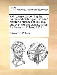 bokomslag A Discourse Concerning the Nature and Certainty of Sir Isaac Newton's Methods of Fluxions, and of Prime and Ultimate Ratios. by Benjamin Robins, F.R.S.