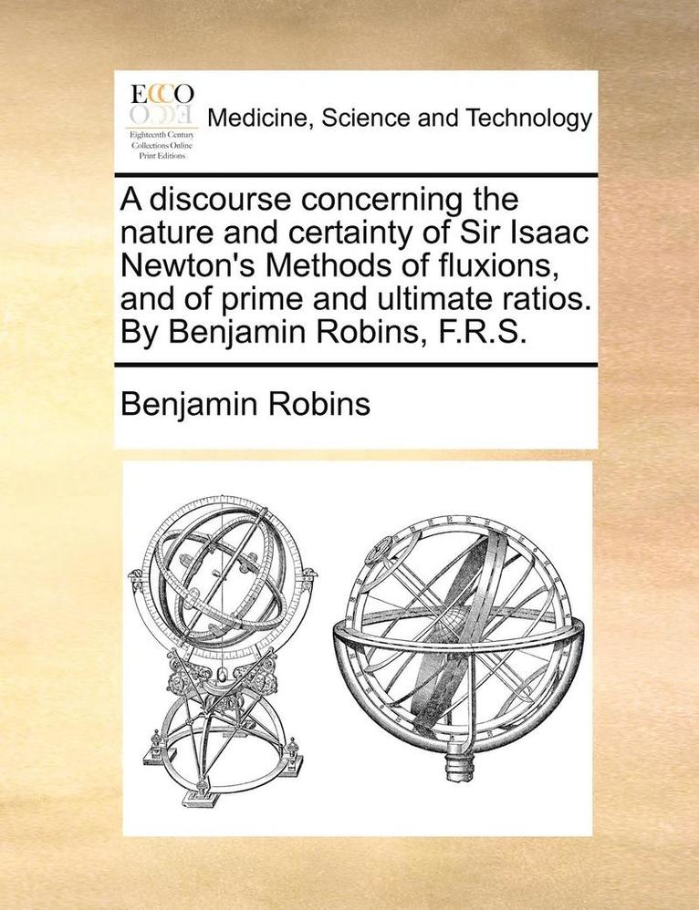 Discourse Concerning the Nature and Certainty of Sir Isaac Newton's Methods of Fluxions, and of Prime and Ultimate Ratios. by Benjamin Robins, F.R.S.