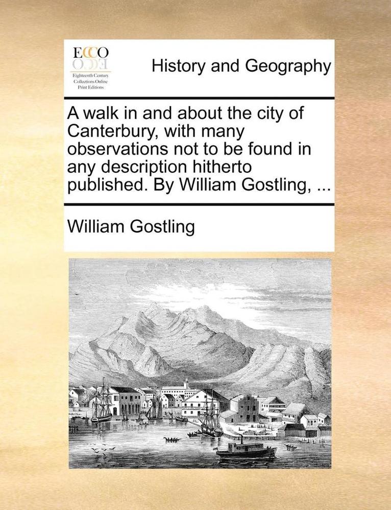 A Walk in and about the City of Canterbury, with Many Observations Not to Be Found in Any Description Hitherto Published. by William Gostling, ... 1