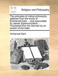 bokomslag principles of critical philosophy, selected from the works of Emmanuel Kant ... and expounded by James Sigismund Beck ... Translated from the German by an auditor of the latter.