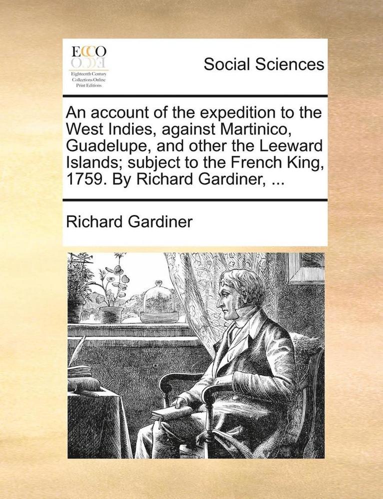 An Account of the Expedition to the West Indies, Against Martinico, Guadelupe, and Other the Leeward Islands; Subject to the French King, 1759. by Richard Gardiner, ... 1