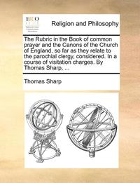 bokomslag The Rubric in the Book of Common Prayer and the Canons of the Church of England, So Far as They Relate to the Parochial Clergy, Considered. in a Course of Visitation Charges. by Thomas Sharp, ...