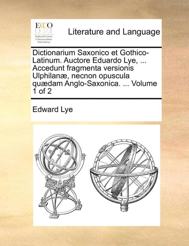 Dictionarium Saxonico Et Gothico-Latinum. Auctore Eduardo Lye, ... Accedunt Fragmenta Versionis Ulphilan], Necnon Opuscula Qu]dam Anglo-Saxonica. ... Volume 1 of 2 1