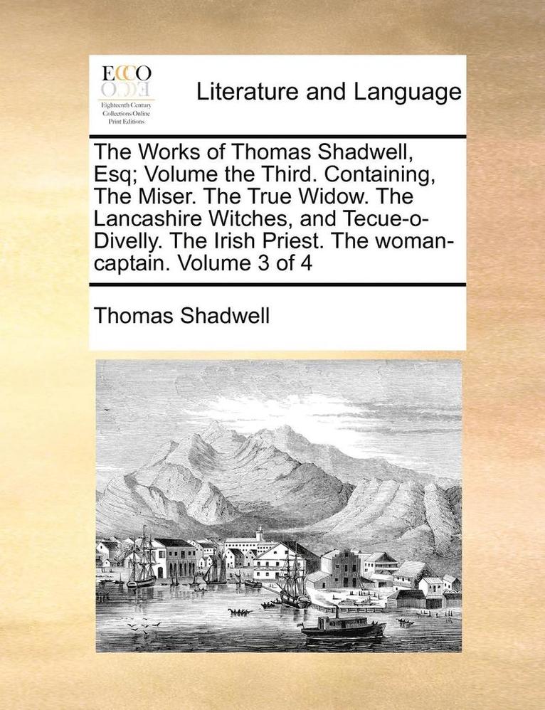 The Works of Thomas Shadwell, Esq; Volume the Third. Containing, the Miser. the True Widow. the Lancashire Witches, and Tecue-O-Divelly. the Irish Priest. the Woman-Captain. Volume 3 of 4 1