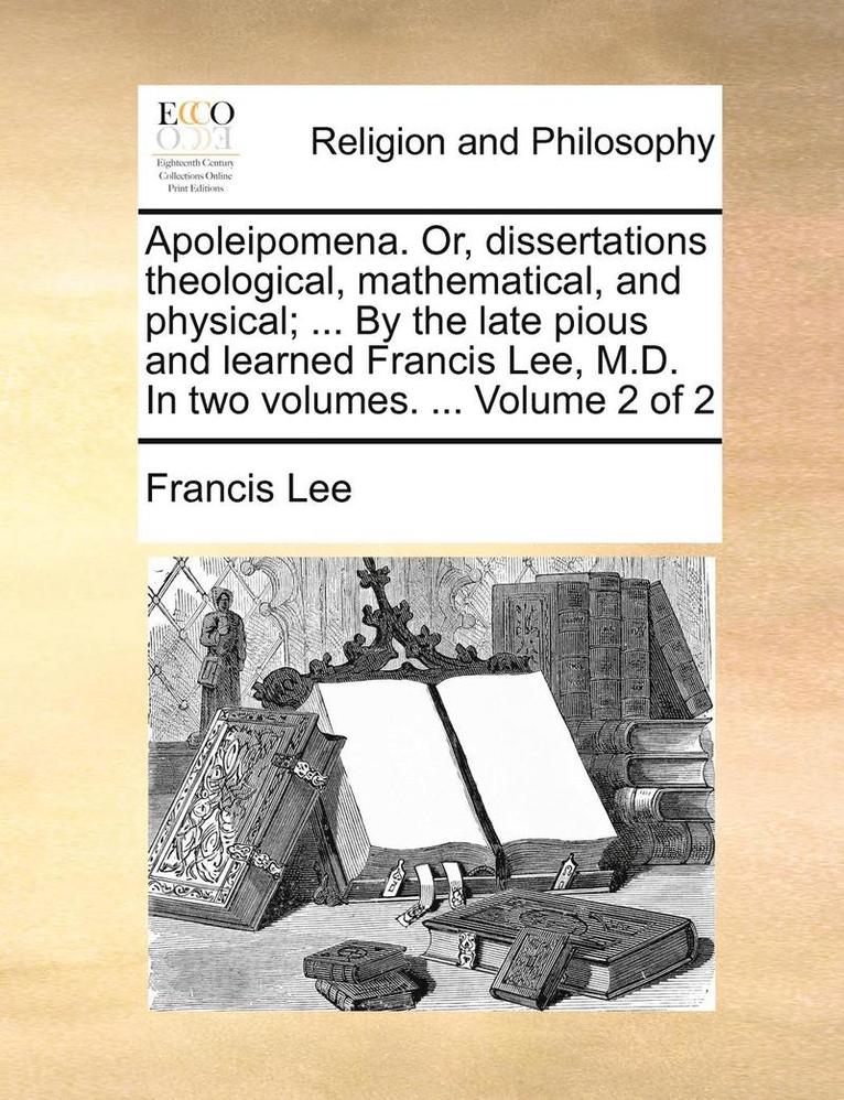 Apoleipomena. Or, Dissertations Theological, Mathematical, and Physical; ... by the Late Pious and Learned Francis Lee, M.D. in Two Volumes. ... Volume 2 of 2 1