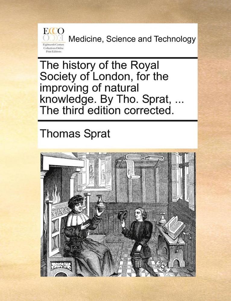 history of the Royal Society of London, for the improving of natural knowledge. By Tho. Sprat, ... The third edition corrected.