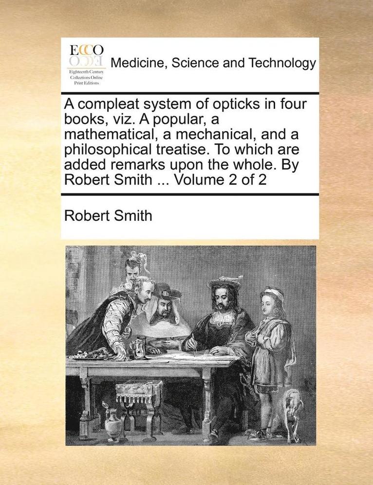 A Compleat System of Opticks in Four Books, Viz. a Popular, a Mathematical, a Mechanical, and a Philosophical Treatise. to Which Are Added Remarks Upon the Whole. by Robert Smith ... Volume 2 of 2 1