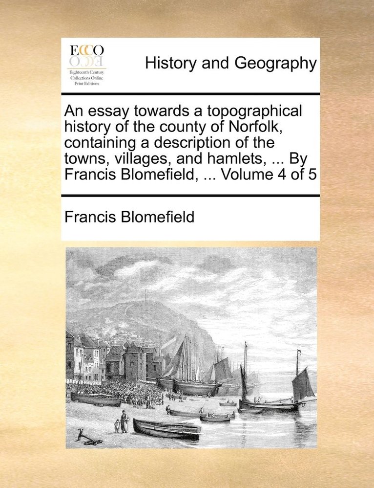 An essay towards a topographical history of the county of Norfolk, containing a description of the towns, villages, and hamlets, ... By Francis Blomefield, ... Volume 4 of 5 1