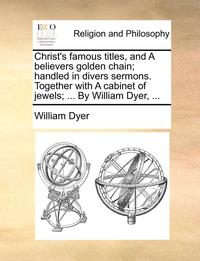 bokomslag Christ's Famous Titles, and a Believers Golden Chain; Handled in Divers Sermons. Together with a Cabinet of Jewels; ... by William Dyer, ...