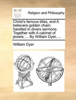 bokomslag Christ's famous titles, and A believers golden chain; handled in divers sermons. Together with A cabinet of jewels; ... By William Dyer, ...