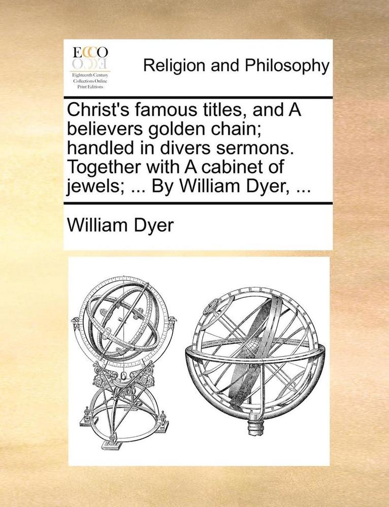 Christ's famous titles, and A believers golden chain; handled in divers sermons. Together with A cabinet of jewels; ... By William Dyer, ...