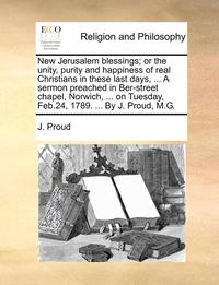 bokomslag New Jerusalem Blessings; Or the Unity, Purity and Happiness of Real Christians in These Last Days, ... a Sermon Preached in Ber-Street Chapel, Norwich, ... on Tuesday, Feb.24, 1789. ... by J. Proud,