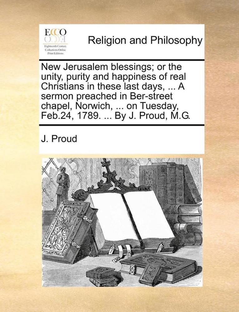 New Jerusalem Blessings; Or the Unity, Purity and Happiness of Real Christians in These Last Days, ... a Sermon Preached in Ber-Street Chapel, Norwich, ... on Tuesday, Feb.24, 1789. ... by J. Proud, 1