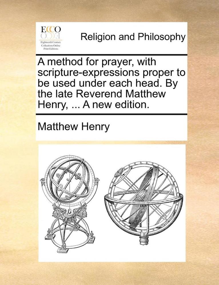 A Method for Prayer, with Scripture-Expressions Proper to Be Used Under Each Head. by the Late Reverend Matthew Henry, ... a New Edition. 1