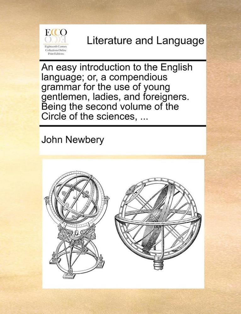 An Easy Introduction to the English Language; Or, a Compendious Grammar for the Use of Young Gentlemen, Ladies, and Foreigners. Being the Second Volume of the Circle of the Sciences, ... 1