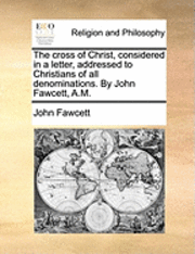 bokomslag The Cross of Christ, Considered in a Letter, Addressed to Christians of All Denominations. by John Fawcett, A.M.