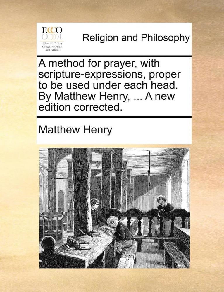 A Method for Prayer, with Scripture-Expressions, Proper to Be Used Under Each Head. by Matthew Henry, ... a New Edition Corrected. 1