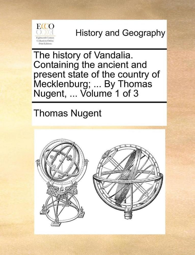The history of Vandalia. Containing the ancient and present state of the country of Mecklenburg; ... By Thomas Nugent, ... Volume 1 of 3 1