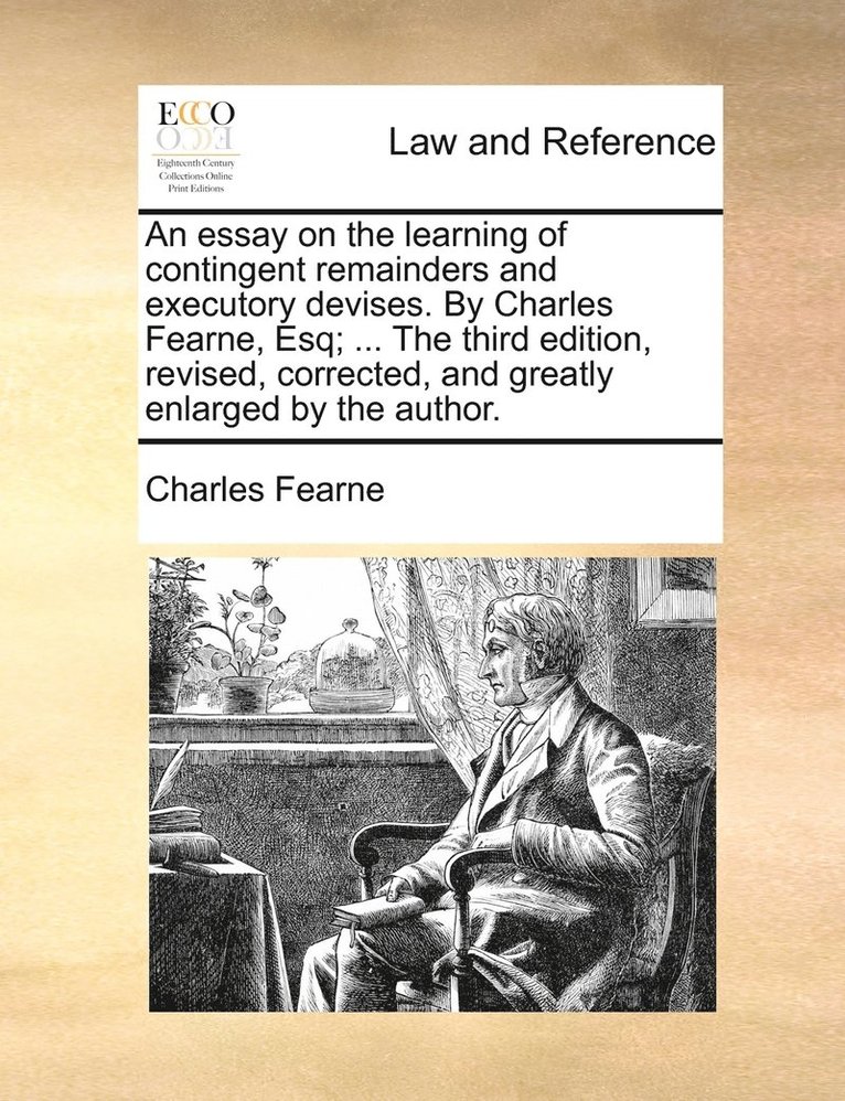 An essay on the learning of contingent remainders and executory devises. By Charles Fearne, Esq; ... The third edition, revised, corrected, and greatly enlarged by the author. 1